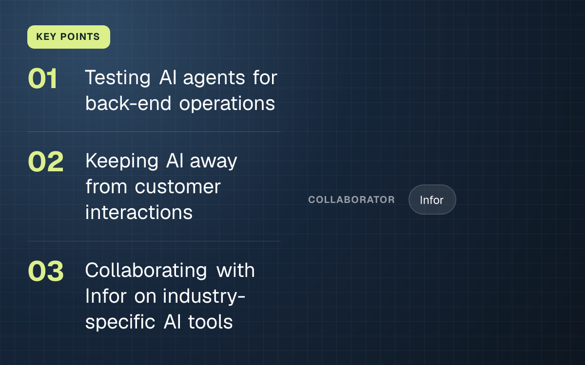 KEY POINTS. Testing AI agents for back-end operations; Keeping AI away from customer interactions; Collaborating with Infor on industry-specific AI tools. collaborator: Infor.