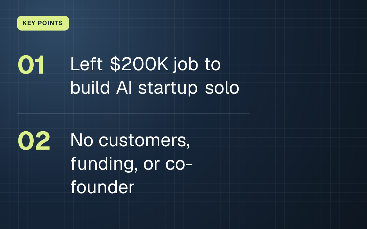 KEY POINTS. Left $200K job to build AI startup solo; No customers, funding, or co-founder.
