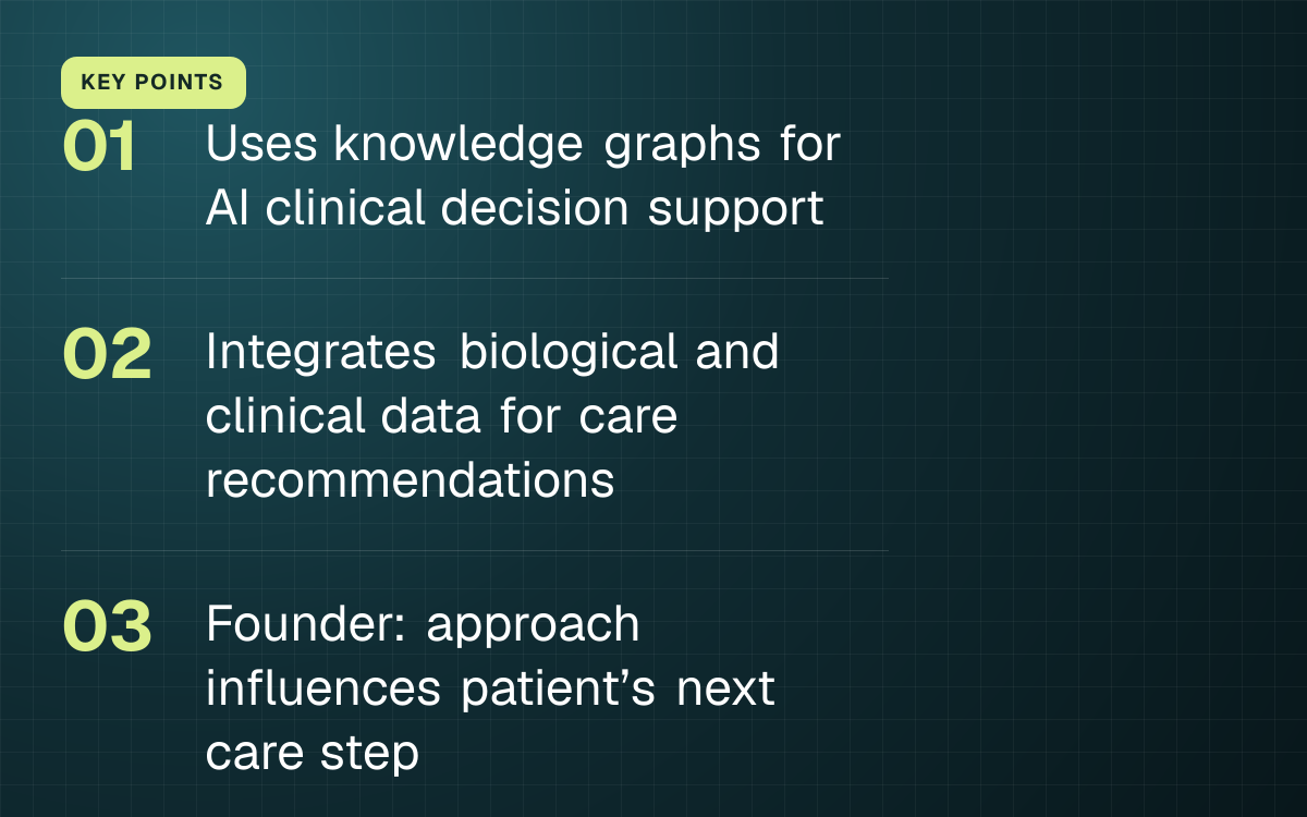 KEY POINTS. Uses knowledge graphs for AI clinical decision support; Integrates biological and clinical data for care recommendations; Founder: approach influences patient’s next care step.