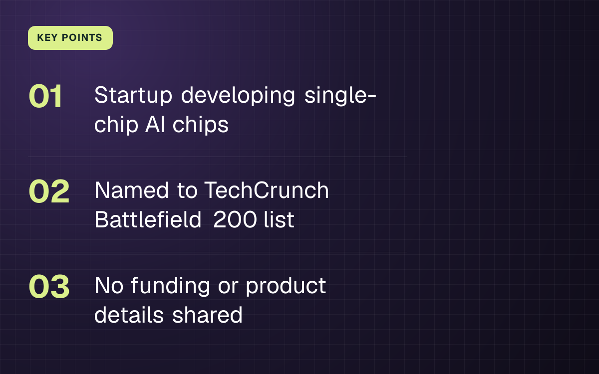 KEY POINTS. Startup developing single-chip AI chips; Named to TechCrunch Battlefield 200 list; No funding or product details shared.
