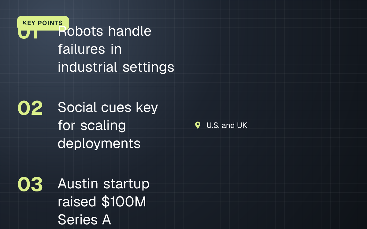 KEY POINTS. Robots handle failures in industrial settings; Social cues key for scaling deployments; Austin startup raised $100M Series A. U.S. and UK.
